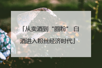 从卖酒到“圈粉” 白酒进入粉丝经济时代