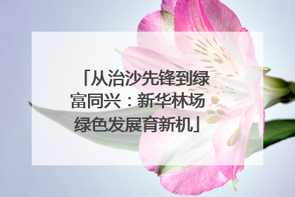 从治沙先锋到绿富同兴：新华林场绿色发展育新机