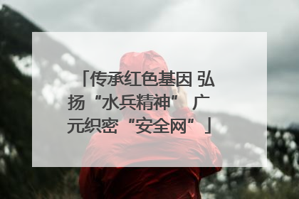 传承红色基因 弘扬“水兵精神” 广元织密“安全网”