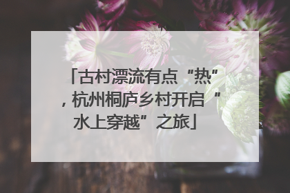 古村漂流有点“热”，杭州桐庐乡村开启“水上穿越”之旅