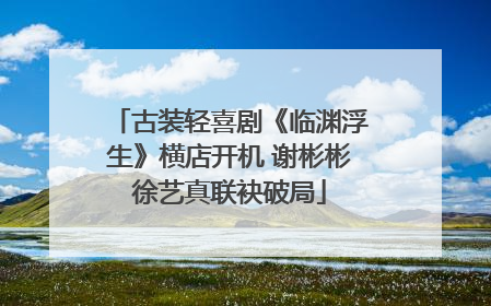 古装轻喜剧《临渊浮生》横店开机 谢彬彬徐艺真联袂破局