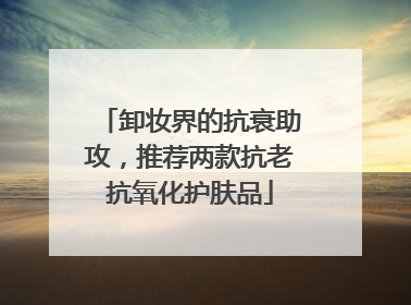 卸妆界的抗衰助攻，推荐两款抗老抗氧化护肤品