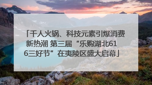 千人火锅、科技元素引爆消费新热潮 第三届“乐购湖北616三好节”在夷陵区盛大启幕