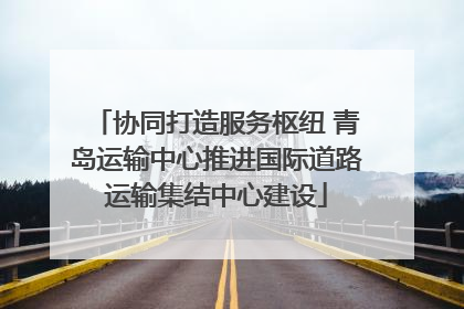 协同打造服务枢纽 青岛运输中心推进国际道路运输集结中心建设