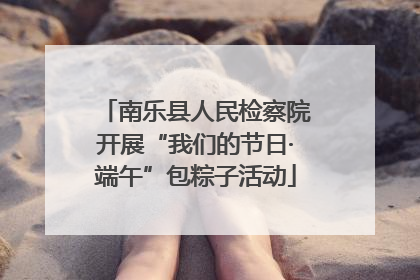 南乐县人民检察院开展“我们的节日·端午”包粽子活动