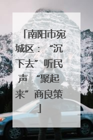 南阳市宛城区：“沉下去”听民声 “聚起来”商良策