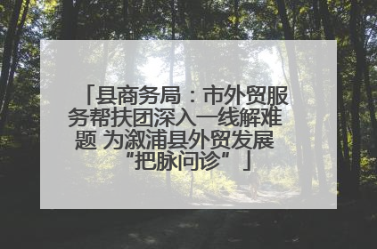 县商务局：市外贸服务帮扶团深入一线解难题 为溆浦县外贸发展“把脉问诊”