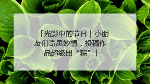 光影中的节日｜小朋友们奇思妙想，投稿作品超级出“粽”