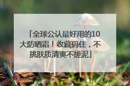 全球公认最好用的10大防晒霜！收藏码住，不挑肤质清爽不搓泥