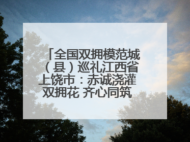 全国双拥模范城（县）巡礼江西省上饶市：赤诚浇灌双拥花 齐心同筑模范城