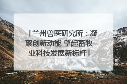 兰州兽医研究所：凝聚创新动能 擎起畜牧业科技发展新标杆