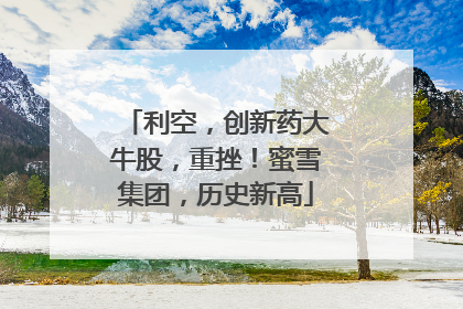 利空，创新药大牛股，重挫！蜜雪集团，历史新高