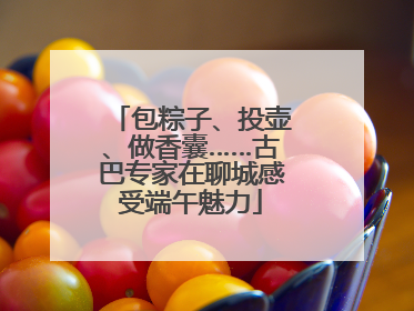 包粽子、投壶、做香囊……古巴专家在聊城感受端午魅力