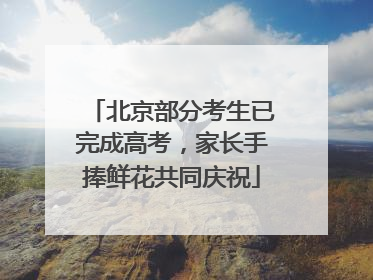 北京部分考生已完成高考，家长手捧鲜花共同庆祝