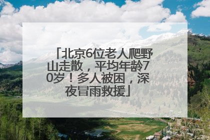 北京6位老人爬野山走散，平均年龄70岁！多人被困，深夜冒雨救援