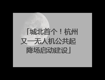 城北首个！杭州又一无人机公共起降场启动建设