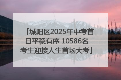 城阳区2025年中考首日平稳有序 10586名考生迎接人生首场大考