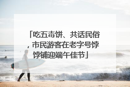 吃五毒饼、共话民俗，市民游客在老字号饽饽铺迎端午佳节