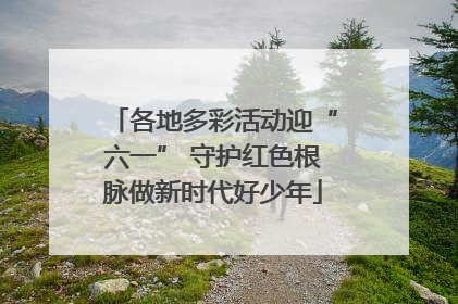各地多彩活动迎“六一” 守护红色根脉做新时代好少年