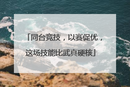 同台竞技，以赛促优，这场技能比武真硬核