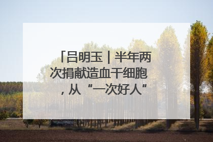 吕明玉｜半年两次捐献造血干细胞，从“一次好人”到“一生好人”