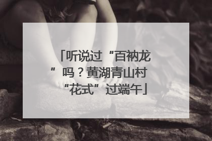 听说过“百衲龙”吗？黄湖青山村“花式”过端午