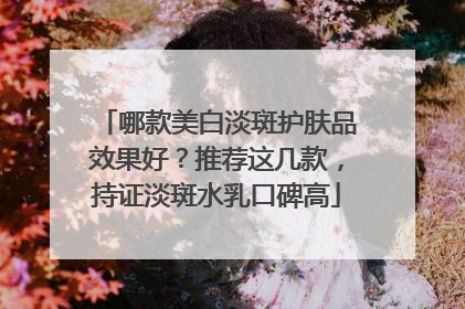 哪款美白淡斑护肤品效果好？推荐这几款，持证淡斑水乳口碑高