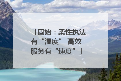 固始：柔性执法有“温度” 高效服务有“速度”