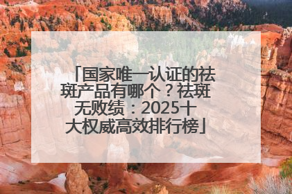 国家唯一认证的祛斑产品有哪个？祛斑无败绩：2025十大权威高效排行榜