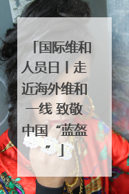 国际维和人员日丨走近海外维和一线 致敬中国“蓝盔”