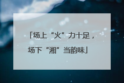 场上“火”力十足，场下“湘”当韵味