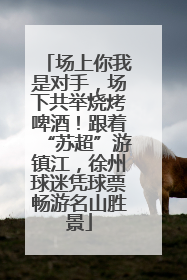 场上你我是对手，场下共举烧烤啤酒！跟着“苏超”游镇江，徐州球迷凭球票畅游名山胜景