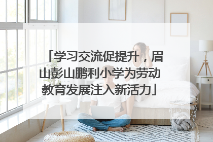 学习交流促提升，眉山彭山鹏利小学为劳动教育发展注入新活力