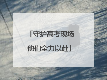 守护高考现场 他们全力以赴