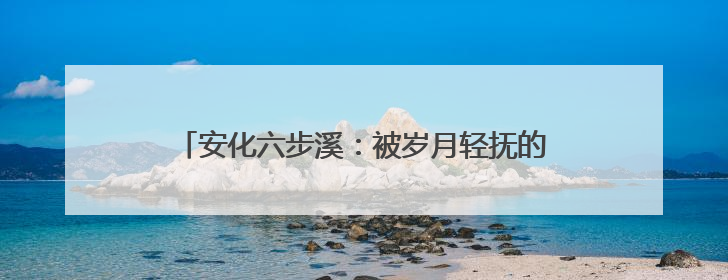 安化六步溪：被岁月轻抚的山水，被时代唤醒的乡愁