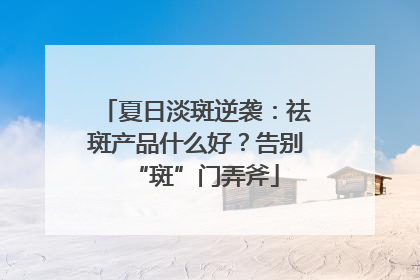 夏日淡斑逆袭：祛斑产品什么好？告别“斑”门弄斧