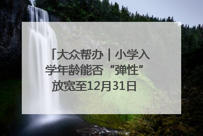 大众帮办｜小学入学年龄能否“弹性”放宽至12月31日？有地方已在探索
