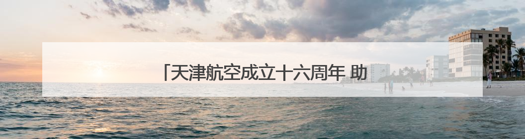 天津航空成立十六周年 助力重庆国际航空枢纽建设