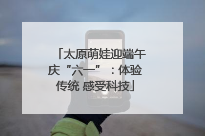 太原萌娃迎端午庆“六一”：体验传统 感受科技
