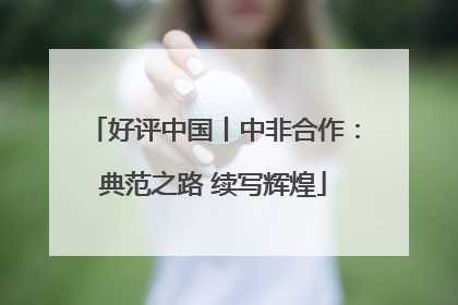 好评中国丨中非合作：典范之路 续写辉煌