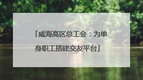 威海高区总工会：为单身职工搭建交友平台