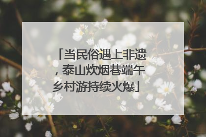 当民俗遇上非遗，泰山炊烟巷端午乡村游持续火爆