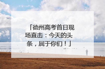 德州高考首日现场直击：今天的头条，属于你们！