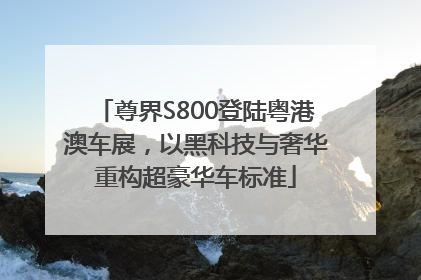 尊界S800登陆粤港澳车展，以黑科技与奢华重构超豪华车标准