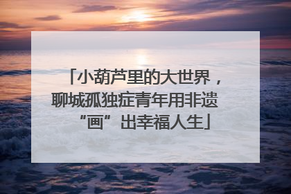 小葫芦里的大世界，聊城孤独症青年用非遗“画”出幸福人生