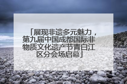 展现非遗多元魅力，第九届中国成都国际非物质文化遗产节青白江区分会场启幕