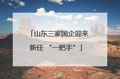 山东三家国企迎来新任 “一把手”