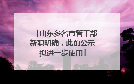 山东多名市管干部新职明确，此前公示拟进一步使用