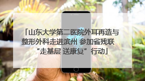 山东大学第二医院外耳再造与整形外科走进滨州 参加省残联“走基层 送康复”行动