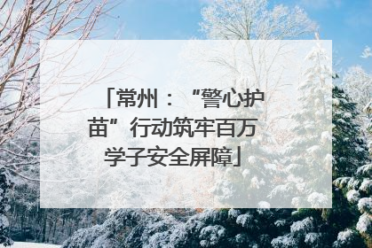 常州：“警心护苗”行动筑牢百万学子安全屏障
